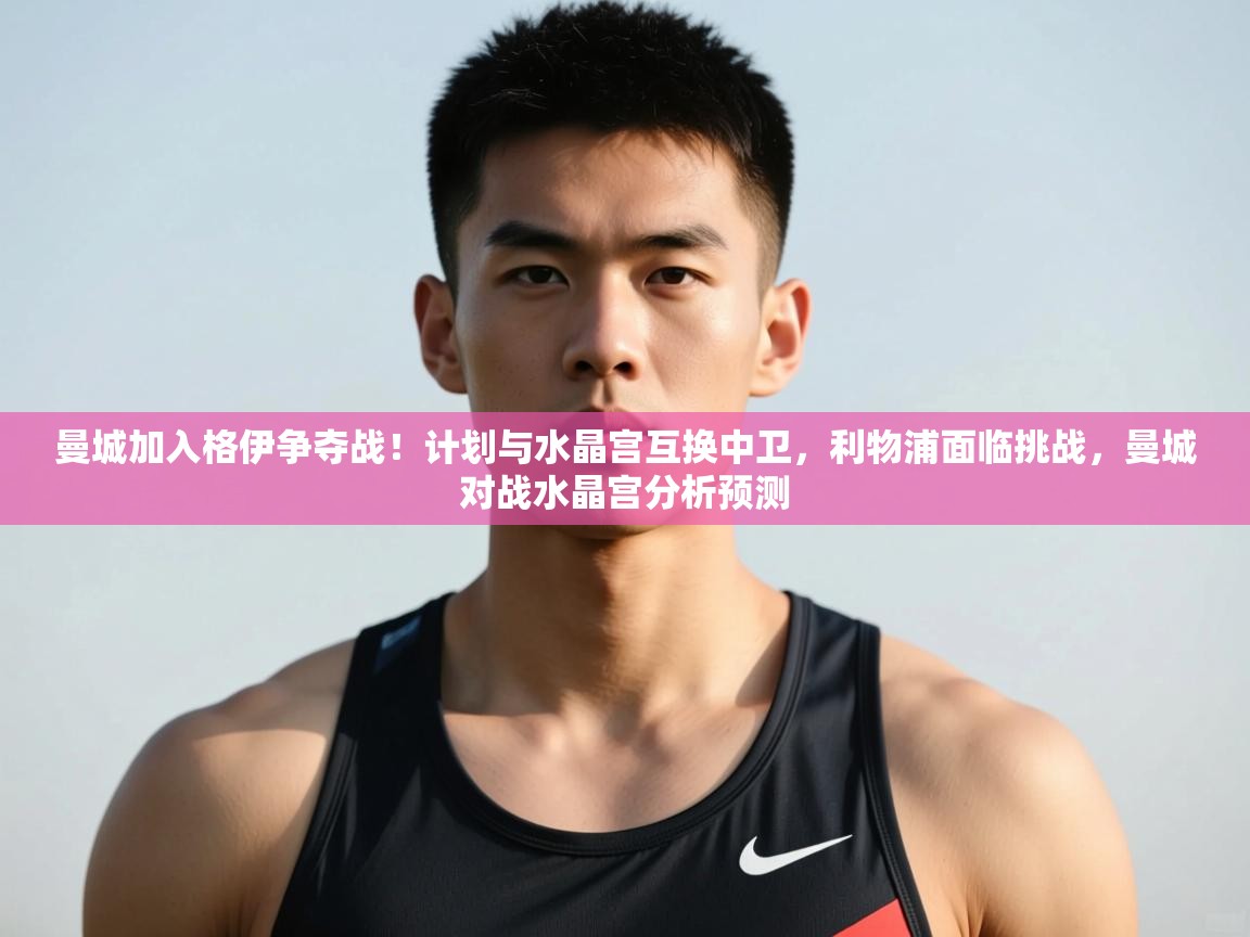 乐动体育-曼城加入格伊争夺战!计划与水晶宫互换中卫,利物浦面临挑战,曼城对战水晶宫分析预测 第4张