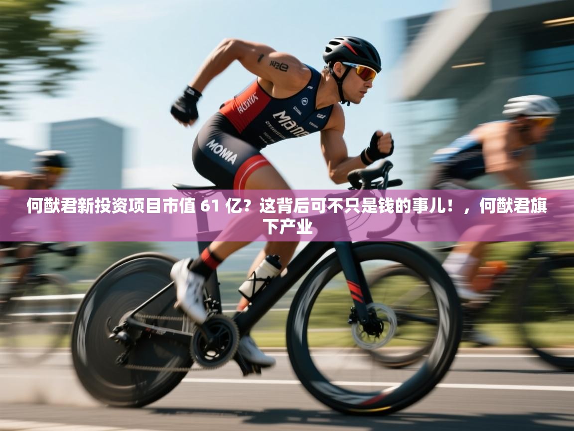 乐动体育娱乐-何猷君新投资项目市值 61 亿？这背后可不只是钱的事儿！，何猷君旗下产业