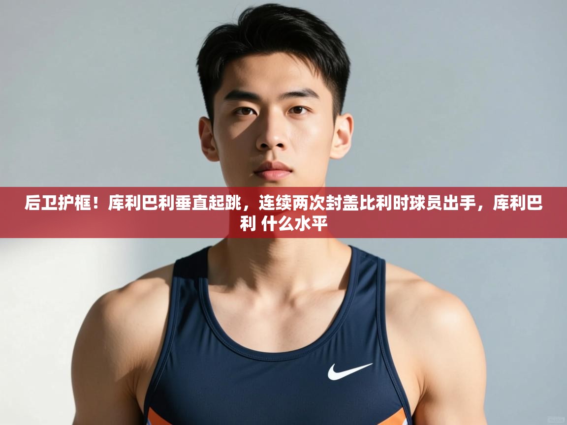 乐动体育直播-后卫护框！库利巴利垂直起跳，连续两次封盖比利时球员出手，库利巴利 什么水平  第2张