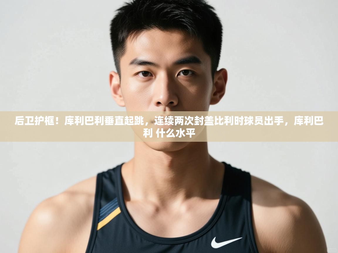 乐动体育直播-后卫护框！库利巴利垂直起跳，连续两次封盖比利时球员出手，库利巴利 什么水平  第3张