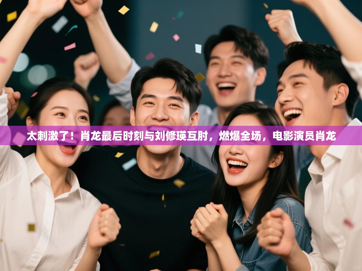 乐动体育官网登录-太刺激了!肖龙最后时刻与刘修瑛互肘,燃爆全场,电影演员肖龙 第1张