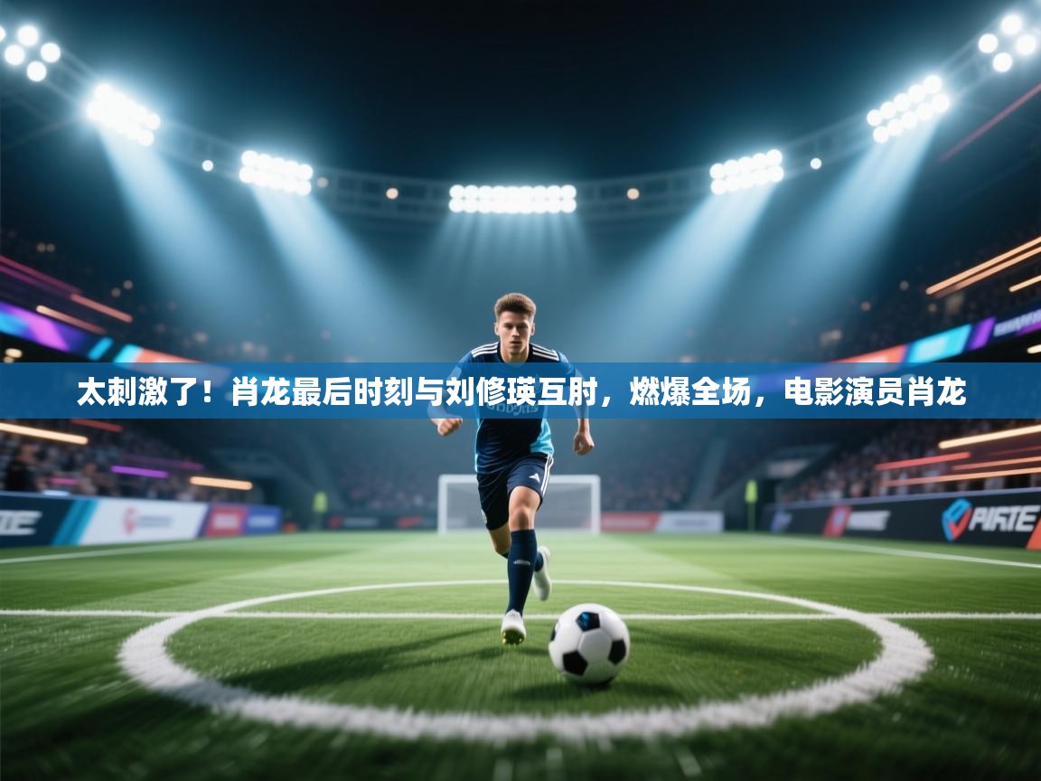 乐动体育官网登录-太刺激了!肖龙最后时刻与刘修瑛互肘,燃爆全场,电影演员肖龙 第2张