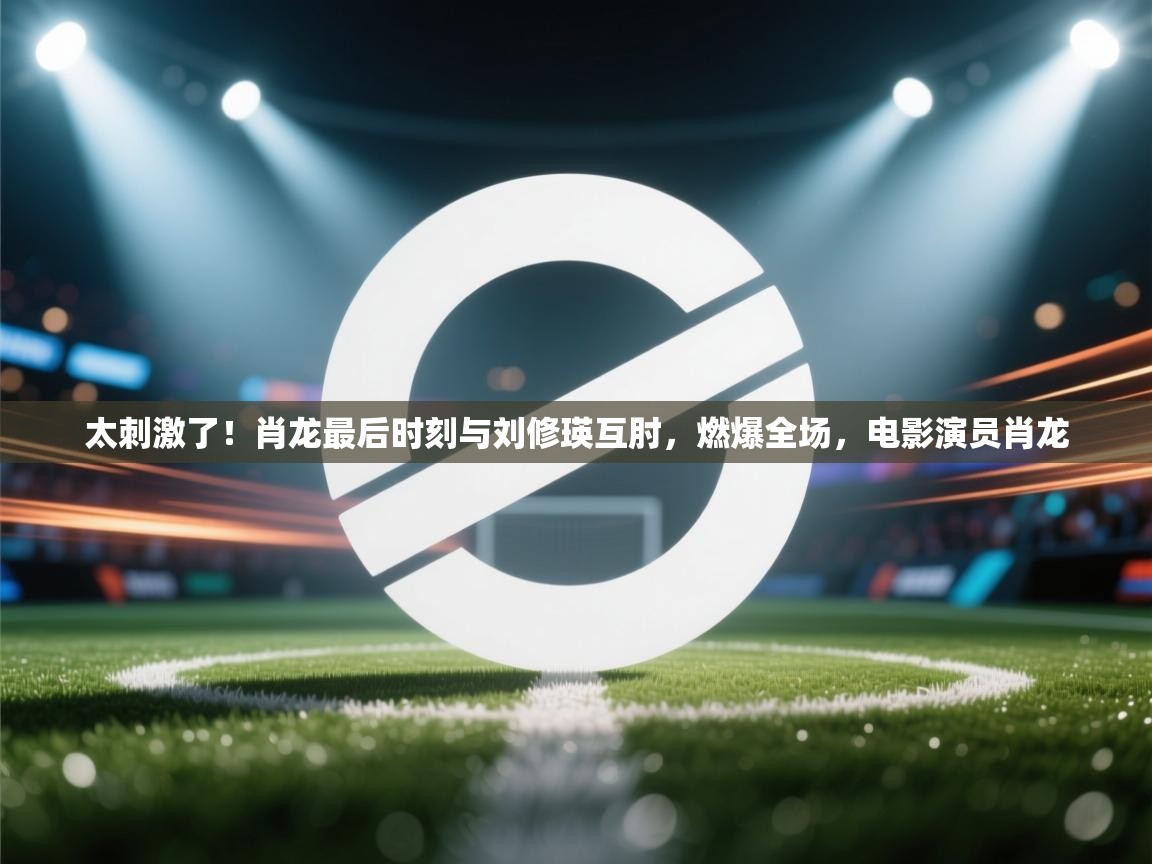 乐动体育官网登录-太刺激了!肖龙最后时刻与刘修瑛互肘,燃爆全场,电影演员肖龙 第4张