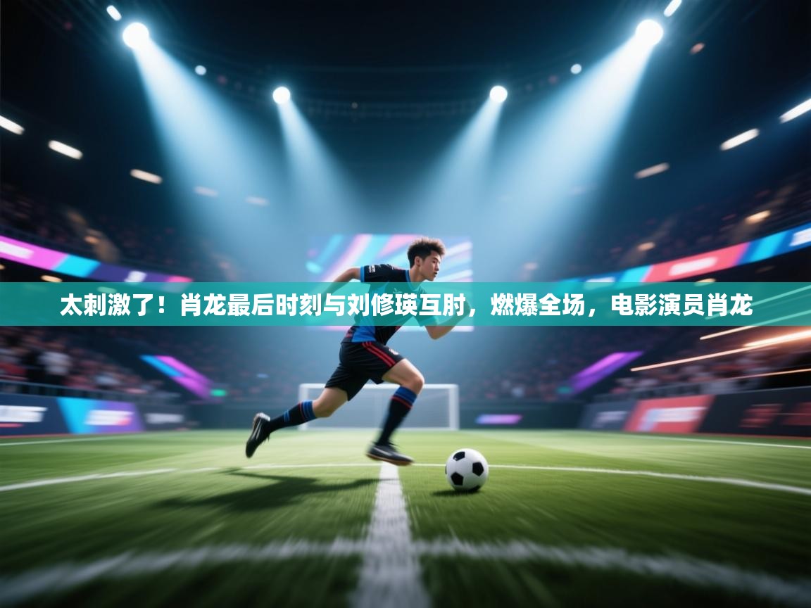 乐动体育官网登录-太刺激了!肖龙最后时刻与刘修瑛互肘,燃爆全场,电影演员肖龙 第3张