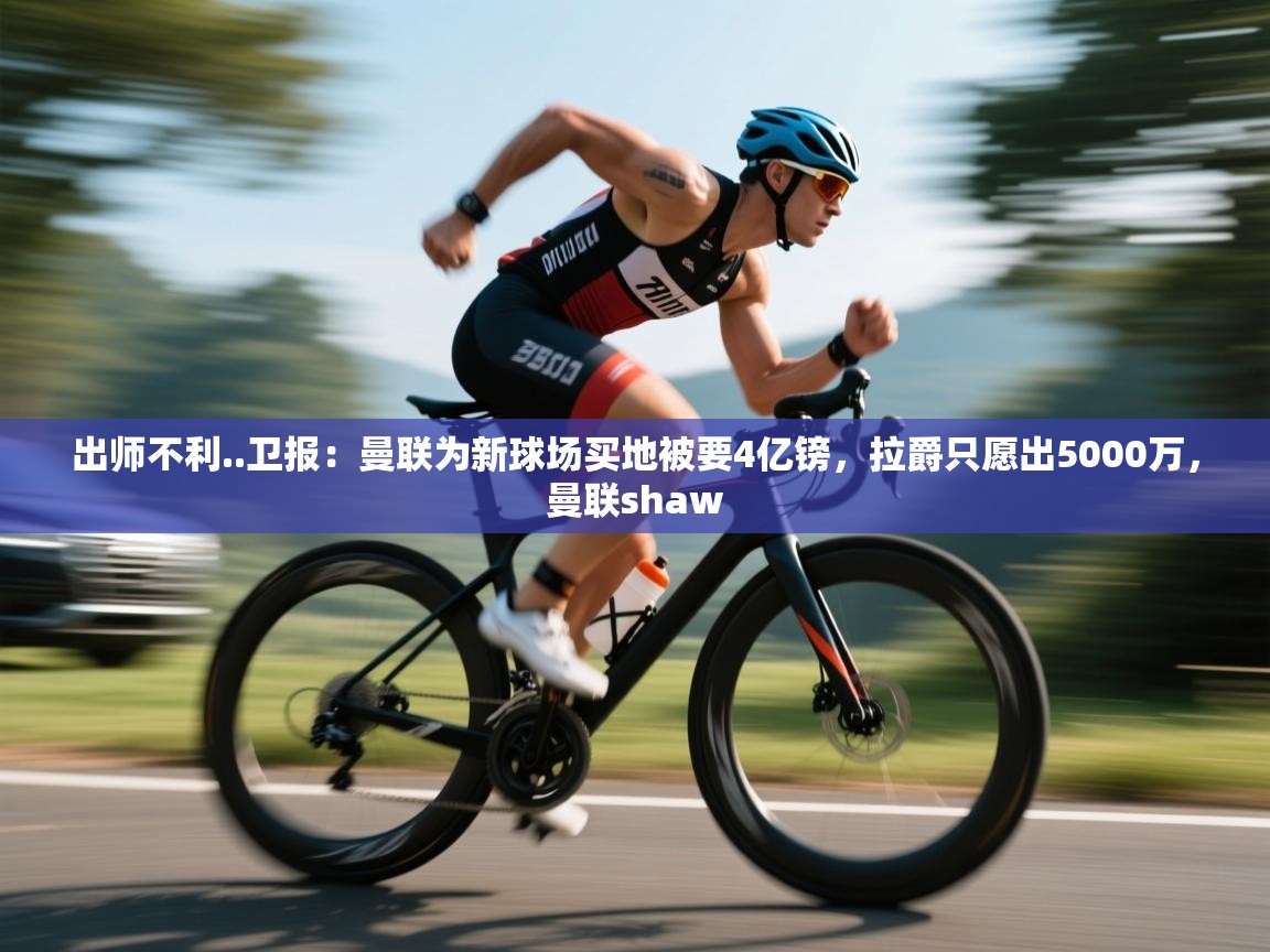 乐动体育app入口ld体育官方入口-出师不利..卫报：曼联为新球场买地被要4亿镑，拉爵只愿出5000万，曼联shaw