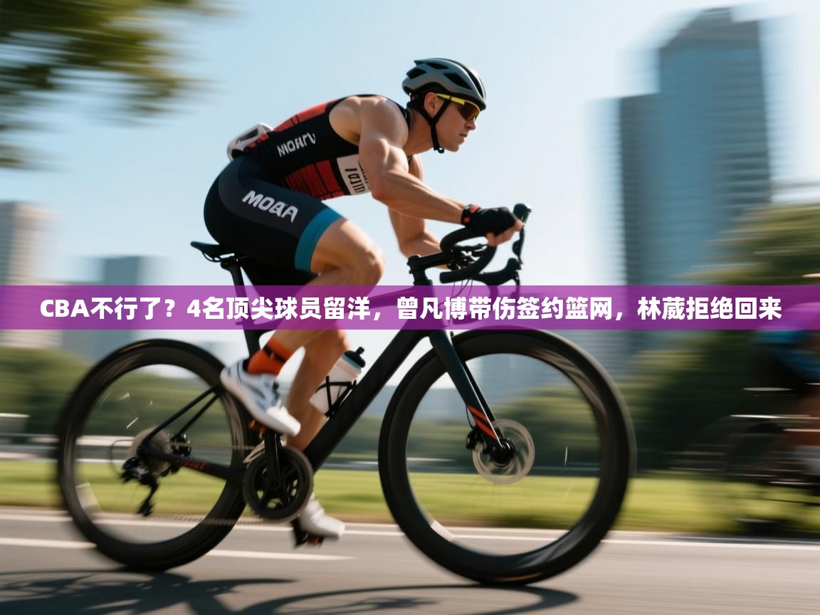 乐动体育官网登录-CBA不行了?4名顶尖球员留洋,曾凡博带伤签约篮网,林葳拒绝回来 第3张