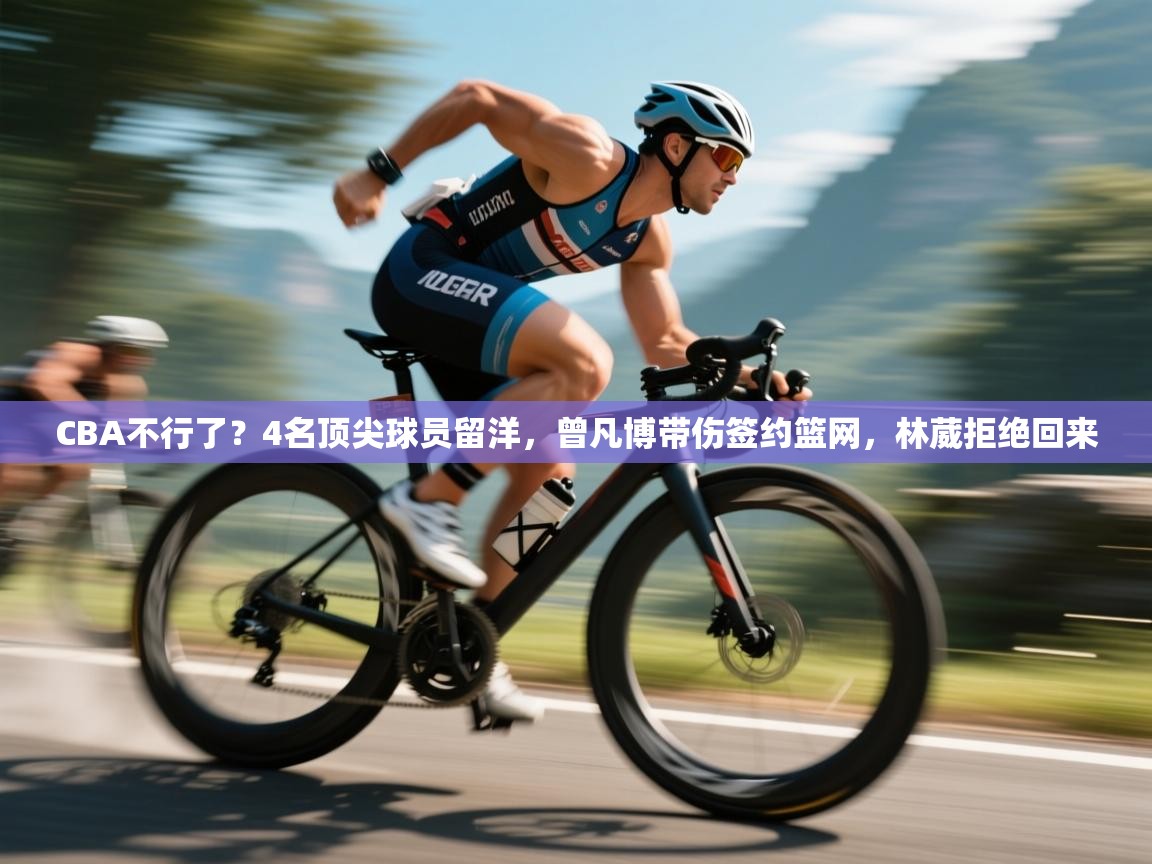 乐动体育官网登录-CBA不行了?4名顶尖球员留洋,曾凡博带伤签约篮网,林葳拒绝回来 第4张