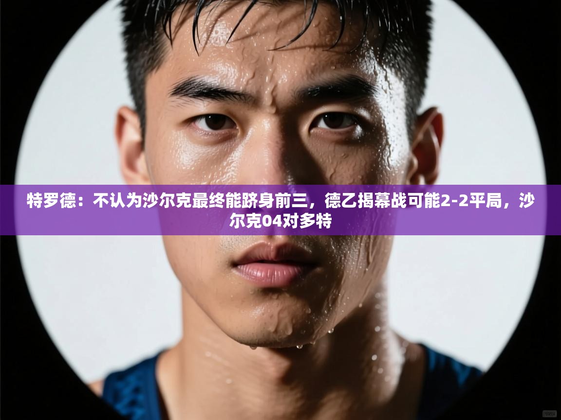 乐动体育直播-特罗德：不认为沙尔克最终能跻身前三，德乙揭幕战可能2-2平局，沙尔克04对多特
