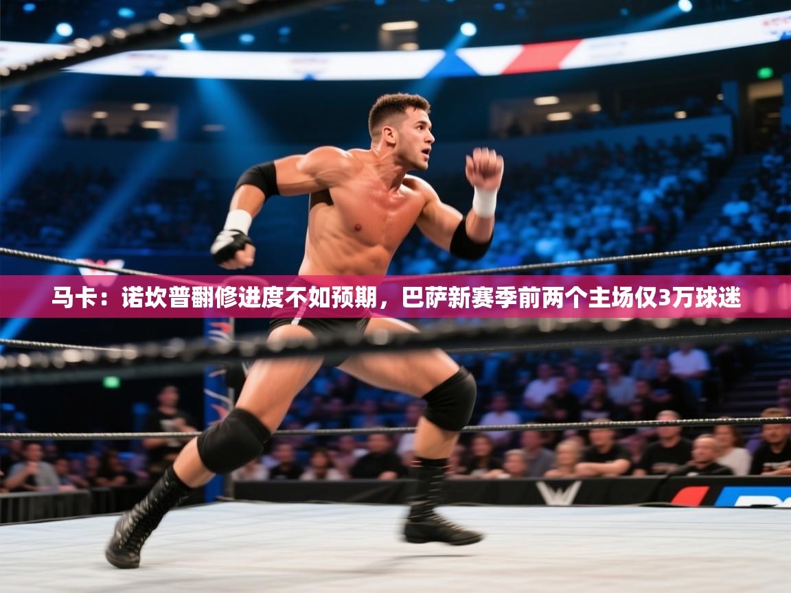 乐动体育app下载官网-马卡：诺坎普翻修进度不如预期，巴萨新赛季前两个主场仅3万球迷  第1张