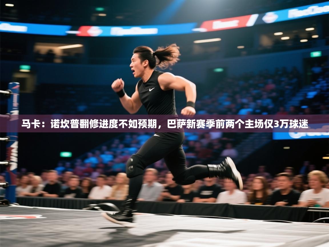 乐动体育app下载官网-马卡：诺坎普翻修进度不如预期，巴萨新赛季前两个主场仅3万球迷  第3张