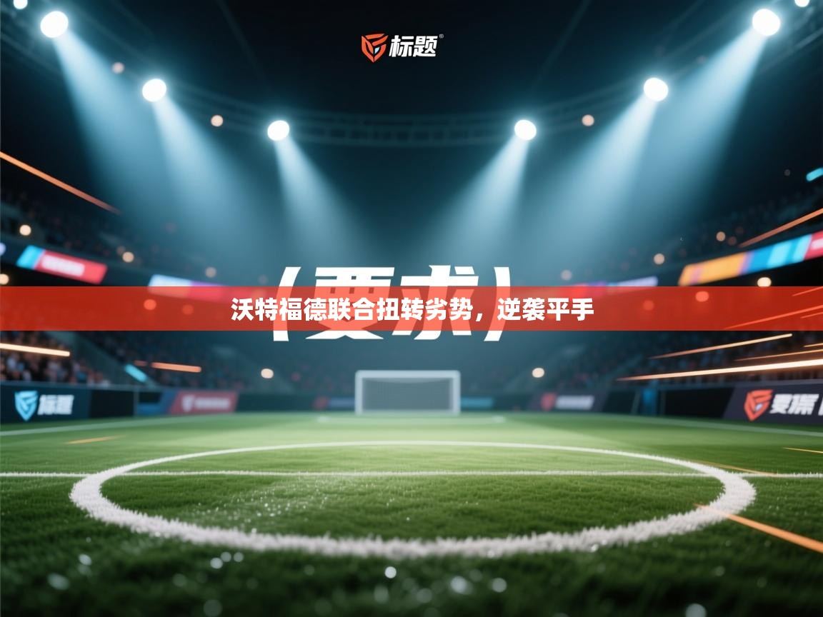 乐动体育入口-沃特福德联合扭转劣势，逆袭平手  第2张